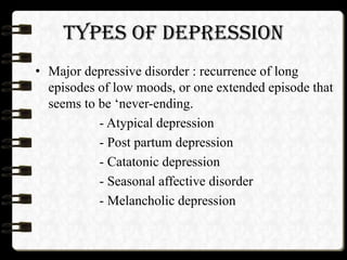 TYPES OF DEPRESSION
• Major depressive disorder : recurrence of long
episodes of low moods, or one extended episode that
seems to be ‘never-ending.
- Atypical depression
- Post partum depression
- Catatonic depression
- Seasonal affective disorder
- Melancholic depression
 