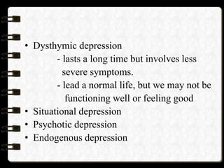 • Dysthymic depression
- lasts a long time but involves less
severe symptoms.
- lead a normal life, but we may not be
functioning well or feeling good
• Situational depression
• Psychotic depression
• Endogenous depression
 