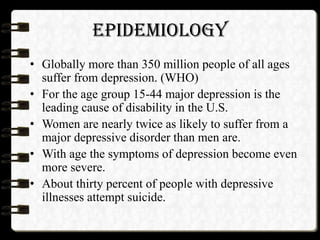EPIDEMIOLOGY
• Globally more than 350 million people of all ages
suffer from depression. (WHO)
• For the age group 15-44 major depression is the
leading cause of disability in the U.S.
• Women are nearly twice as likely to suffer from a
major depressive disorder than men are.
• With age the symptoms of depression become even
more severe.
• About thirty percent of people with depressive
illnesses attempt suicide.
 
