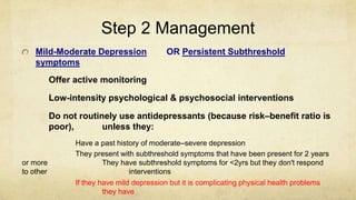 Step 2 Management
Mild-Moderate Depression OR Persistent Subthreshold
symptoms
Offer active monitoring
Low-intensity psychological & psychosocial interventions
Do not routinely use antidepressants (because risk–benefit ratio is
poor), unless they:
.
Have a past history of moderate–severe depression
They present with subthreshold symptoms that have been present for 2 years
or more They have subthreshold symptoms for <2yrs but they don't respond
to other interventions
If they have mild depression but it is complicating physical health problems
they have
 