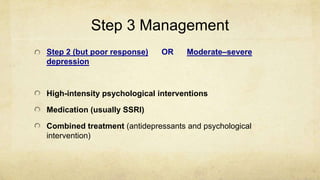 Step 3 Management
Step 2 (but poor response) OR Moderate–severe
depression
High-intensity psychological interventions
Medication (usually SSRI)
Combined treatment (antidepressants and psychological
intervention)
 