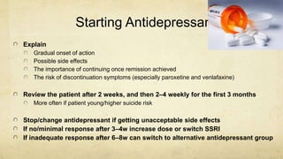 Starting Antidepressants
Explain
Gradual onset of action
Possible side effects
The importance of continuing once remission achieved
The risk of discontinuation symptoms (especially paroxetine and venlafaxine)
Review the patient after 2 weeks, and then 2–4 weekly for the first 3 months
More often if patient young/higher suicide risk
Stop/change antidepressant if getting unacceptable side effects
If no/minimal response after 3–4w increase dose or switch SSRI
If inadequate response after 6–8w can switch to alternative antidepressant group
 