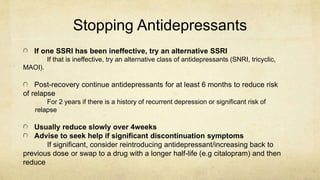 Stopping Antidepressants
If one SSRI has been ineffective, try an alternative SSRI
If that is ineffective, try an alternative class of antidepressants (SNRI, tricyclic,
MAOI).
Post-recovery continue antidepressants for at least 6 months to reduce risk
of relapse
For 2 years if there is a history of recurrent depression or significant risk of
relapse
Usually reduce slowly over 4weeks
Advise to seek help if significant discontinuation symptoms
If significant, consider reintroducing antidepressant/increasing back to
previous dose or swap to a drug with a longer half-life (e.g citalopram) and then
reduce
 