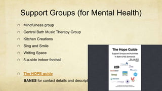 Support Groups (for Mental Health)
Mindfulness group
Central Bath Music Therapy Group
Kitchen Creations
Sing and Smile
Writing Space
5-a-side indoor football
The HOPE guide
BANES for contact details and descriptions
 