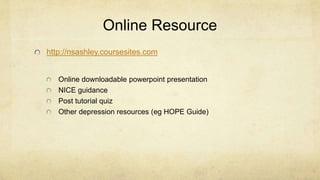 Online Resource
http://nsashley.coursesites.com
Online downloadable powerpoint presentation
NICE guidance
Post tutorial quiz
Other depression resources (eg HOPE Guide)
 