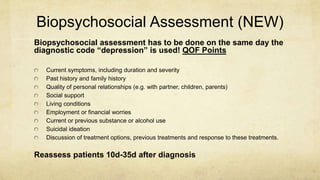 Biopsychosocial Assessment (NEW)
Biopsychosocial assessment has to be done on the same day the
diagnostic code “depression” is used! QOF Points
Current symptoms, including duration and severity
Past history and family history
Quality of personal relationships (e.g. with partner, children, parents)
Social support
Living conditions
Employment or financial worries
Current or previous substance or alcohol use
Suicidal ideation
Discussion of treatment options, previous treatments and response to these treatments.
Reassess patients 10d-35d after diagnosis
 