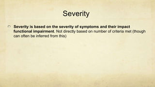 Severity
Severity is based on the severity of symptoms and their impact
functional impairment. Not directly based on number of criteria met (though
can often be inferred from this)
 