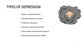 TYPES OF DEPRESSION
• Major or clinical depression
• Persistent depressive disorder
• Postpartum depression
• Dysthymia (Dysthymic Disorder)
• Mixed Anxiety and Depressive Disorder
• Seasonal Affective Disorder (SAD)
9
 
