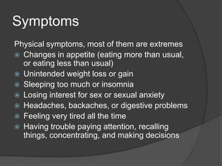 Symptoms 
Physical symptoms, most of them are extremes 
 Changes in appetite (eating more than usual, 
or eating less than usual) 
 Unintended weight loss or gain 
 Sleeping too much or insomnia 
 Losing interest for sex or sexual anxiety 
 Headaches, backaches, or digestive problems 
 Feeling very tired all the time 
 Having trouble paying attention, recalling 
things, concentrating, and making decisions 
 