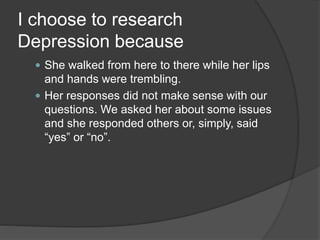 I choose to research 
Depression because 
 She walked from here to there while her lips 
and hands were trembling. 
 Her responses did not make sense with our 
questions. We asked her about some issues 
and she responded others or, simply, said 
“yes” or “no”. 
 