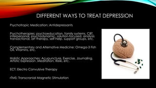 DIFFERENT WAYS TO TREAT DEPRESSION 
Psychotropic Medication: Antidepressants 
Psychotherapies: psychoeducation, family systems, CBT, 
interpersonal, psychodynamic, solution-focused, analysis 
transactional, art therapy, self-help, support groups, etc. 
Complementary and Alternative Medicine: Omega-3 Fish 
Oil, Vitamins, etc. 
Holistic Approaches: Acupuncture, Exercise, Journaling, 
Artistic Expression ,Meditation, Reiki, etc. 
ECT: Electro Convulsive Therapy 
rTMS: Transcranial Magnetic Stimulation 
 