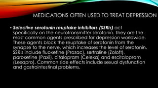 MEDICATIONS OFTEN USED TO TREAT DEPRESSION 
• Selective serotonin reuptake inhibitors (SSRIs) act 
specifically on the neurotransmitter serotonin. They are the 
most common agents prescribed for depression worldwide. 
These agents block the reuptake of serotonin from the 
synapse to the nerve, which increases the level of serotonin. 
SSRIs include fluoxetine (Prozac), sertraline (Zoloft), 
paroxetine (Paxil), citalopram (Celexa) and escitalopram 
(Lexapro). Common side effects include sexual dysfunction 
and gastrointestinal problems. 
 