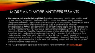 MORE AND MORE ANTIDEPRESSANTS… 
• Monoamine oxidase inhibitors (MAOIs) are less commonly used today. MAOIs work 
by inactivating enzymes in the brain, which catabolize (breakdown) serotonin, 
norephinephrine and dopamine from the synapse, thus increasing the levels of these 
chemicals in the brain. They can never be used in combination with SSRI 
antidepressants. MAOIs can sometimes be effective for people who do not respond 
to other medications or have atypical (abnormal) depression with marked anxiety, 
excessive sleeping, irritability, hypochondria or phobic characteristics. They have 
important food and medication interactions, which requires strict adherence to a 
particular diet. MAOIs include phenelzine (Nardil), isocarboxazid (Marplan), 
tranylcypromine sulfate (Parnate) and selegiline patch (Emsam). Selegiline (Emsam) 
is a patch approved by the FDA in 2006. This delivery system reduces the risk of the 
dietary concerns noted above. 
• The FDA periodically approves medication. For a current list, visit www.fda.gov 
 