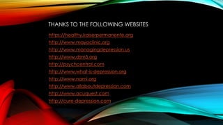 THANKS TO THE FOLLOWING WEBSITES 
https://healthy.kaiserpermanente.org 
http://www.mayoclinic.org 
http://www.managingdepression.us 
http://www.dsm5.org 
http://psychcentral.com 
http://www.what-is-depression.org 
http://www.nami.org 
http://www.allaboutdepression.com 
http://www.acuquest.com 
http://cure-depression.com 
 
