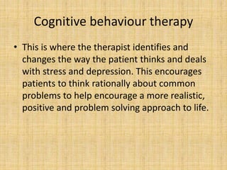 Cognitive behaviour therapy
• This is where the therapist identifies and
changes the way the patient thinks and deals
with stress and depression. This encourages
patients to think rationally about common
problems to help encourage a more realistic,
positive and problem solving approach to life.
 