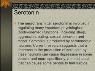 Serotonin
 The neurotransmitter serotonin is involved in
regulating many important physiological
(body-oriented) functions, including sleep,
aggression, eating, sexual behavior, and
mood. Serotonin is produced by serotonergic
neurons. Current research suggests that a
decrease in the production of serotonin by
these neurons can cause depression in some
people, and more specifically, a mood state
that can cause some people to feel suicidal.
 