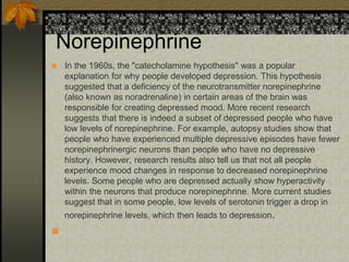 Norepinephrine
 In the 1960s, the "catecholamine hypothesis" was a popular
explanation for why people developed depression. This hypothesis
suggested that a deficiency of the neurotransmitter norepinephrine
(also known as noradrenaline) in certain areas of the brain was
responsible for creating depressed mood. More recent research
suggests that there is indeed a subset of depressed people who have
low levels of norepinephrine. For example, autopsy studies show that
people who have experienced multiple depressive episodes have fewer
norepinephrinergic neurons than people who have no depressive
history. However, research results also tell us that not all people
experience mood changes in response to decreased norepinephrine
levels. Some people who are depressed actually show hyperactivity
within the neurons that produce norepinephrine. More current studies
suggest that in some people, low levels of serotonin trigger a drop in
norepinephrine levels, which then leads to depression.

 