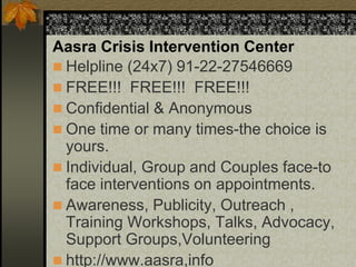 Aasra Crisis Intervention Center
 Helpline (24x7) 91-22-27546669
 FREE!!! FREE!!! FREE!!!
 Confidential & Anonymous
 One time or many times-the choice is
yours.
 Individual, Group and Couples face-to
face interventions on appointments.
 Awareness, Publicity, Outreach ,
Training Workshops, Talks, Advocacy,
Support Groups,Volunteering
 http://www.aasra,info
 