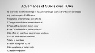 Advantages of SSRIs over TCAs
To overcome the shortcomings of TCAs newer drugs such as SSRIs were developed
Major advantages of SSRI were
1.Negligible anticholinergic side effects
2.They produce little or no sedation at all
3.Postural hypotension do not occur
4.Low CVS side effects, no arrhythmias
5.No effect on cognition/ psychomotor functions
6.Do not lower seizure threshold
7.Safer in overdose
8.Faster acting than TCAs
9.No complaints of weight gain
10.Better compliance
 