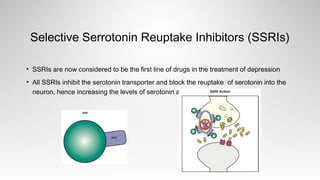 Selective Serrotonin Reuptake Inhibitors (SSRIs)
• SSRIs are now considered to be the first line of drugs in the treatment of depression
• All SSRIs inhibit the serotonin transporter and block the reuptake of serotonin into the
neuron, hence increasing the levels of serotonin at the synapse.
 