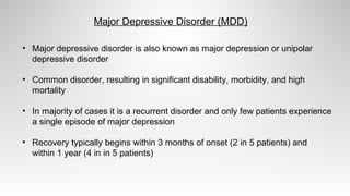 • Major depressive disorder is also known as major depression or unipolar
depressive disorder
• Common disorder, resulting in significant disability, morbidity, and high
mortality
• In majority of cases it is a recurrent disorder and only few patients experience
a single episode of major depression
• Recovery typically begins within 3 months of onset (2 in 5 patients) and
within 1 year (4 in in 5 patients)
Major Depressive Disorder (MDD)
 