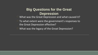 Big Questions for the Great
Depression
 What was the Great Depression and what caused it?
 To what extent were the government’s responses to
the Great Depression effective?
 What was the legacy of the Great Depression?
 