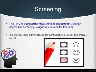 Screening
• The PHQ-9 is one of the most common instruments used for
depression screening, diagnosis and monitor treatment.
• It is increasingly administered for confirmation of a positive PHQ-2
result.
 