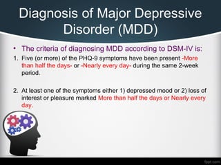 Diagnosis of Major Depressive
Disorder (MDD)
• The criteria of diagnosing MDD according to DSM-IV is:
1. Five (or more) of the PHQ-9 symptoms have been present -More
than half the days- or -Nearly every day- during the same 2-week
period.
2. At least one of the symptoms either 1) depressed mood or 2) loss of
interest or pleasure marked More than half the days or Nearly every
day.
 