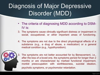 Diagnosis of Major Depressive
Disorder (MDD)
• The criteria of diagnosing MDD according to DSM-
IV is:
3. The symptoms cause clinically significant distress or impairment in
social, occupational, or other important areas of functioning.
4. The symptoms are not due to the direct physiological effects of a
substance (e.g., a drug of abuse, a medication) or a general
medical condition (e.g., hypothyroidism).
3. The symptoms are not better accounted for by Bereavement, i.e.,
after the loss of a loved one, the symptoms persist for longer than 2
months or are characterized by marked functional impairment,
morbid preoccupation with worthlessness, suicidal ideation,
psychotic symptoms, or psychomotor retardation.
 