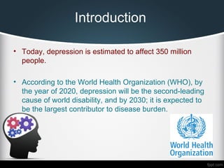 Introduction
• Today, depression is estimated to affect 350 million
people.
• According to the World Health Organization (WHO), by
the year of 2020, depression will be the second-leading
cause of world disability, and by 2030; it is expected to
be the largest contributor to disease burden.
 