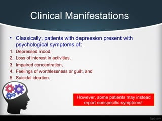 Clinical Manifestations
• Classically, patients with depression present with
psychological symptoms of:
1. Depressed mood,
2. Loss of interest in activities,
3. Impaired concentration,
4. Feelings of worthlessness or guilt, and
5. Suicidal ideation.
However, some patients may instead
report nonspecific symptoms!
 