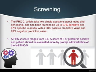 Screening
• The PHQ-2, which asks two simple questions about mood and
anhedonia, and has been found to be up to 97% sensitive and
67% specific in adults, with a 38% positive predictive value and
93% negative predictive value.
• A PHQ-2 score ranges from 0-6. A score of 3 or greater is positive
and patient should be evaluated more by prompt administration of
the full PHQ-9
 