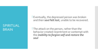 SPIRITUAL
BRAIN
Eventually, the depressed person was broken
and their soul felt lost, unable to be recovered.
The attack on the person, rather than the
behavior created resentment or contempt with
the inability to forgive self and restore the
soul
 