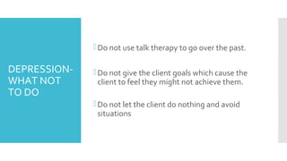 DEPRESSION-
WHAT NOT
TO DO
Do not use talk therapy to go over the past.
Do not give the client goals which cause the
client to feel they might not achieve them.
Do not let the client do nothing and avoid
situations
 