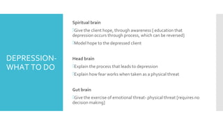 DEPRESSION-
WHAT TO DO
Spiritual brain
Give the client hope, through awareness [ education that
depression occurs through process, which can be reversed]
Model hope to the depressed client
Head brain
Explain the process that leads to depression
Explain how fear works when taken as a physical threat
Gut brain
Give the exercise of emotional threat- physical threat [requires no
decision making]
 