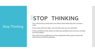 Stop Thinking
STOP THINKING
 Your subconscious mind works one million times faster than the conscious
mind.
 It can access all of your files, not only with ones you can remember.
 It has a predictive mind, which can solve your problem, but not if you ruminate
over the problem.
 If you don’t have a pathway out of your depression then, pass it over to the
subconscious to find the pathway.
 