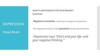 DEPRESSION
Head Brain
WHAT’S HAPPENING IN THE FOUR BRAINS?
Head Brain:
Negative rumination, resulting in a negative comparative
The negative thinking is made personal and not about behavior
Depression says “Don’t end your life- end
your negative thinking.”
 