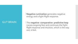 GUT BRAIN
Negative rumination generates negative
energy and a fight-flight response.
The negative- comparative- predictive loop
causes ongoing fear and continues the fight-
flight response and intuition, which is the way
out, is lost.
 