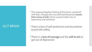 GUT BRAIN
 The ongoing hopeless feeling of the heart, combined
with fear, changes the core self and the person looses
their sense of self, which causes further loss of
awareness and resilience.
There is loss of self-protection and boundaries
to provide safety.
There is a loss of courage and the will to act to
get out of depression
 