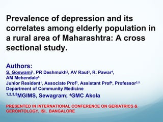 Prevalence of depression and its
correlates among elderly population in
a rural area of Maharashtra: A cross
sectional study.
Authors:
S. Goswami1
, PR Deshmukh2
, AV Raut3
, R. Pawar4
,
AM Mehendale5
Junior Resident1
, Associate Prof3
, Assistant Prof4
, Professor2,5
Department of Community Medicine
1,2,3,5
MGIMS, Sewagram; 4
GMC Akola
PRESENTED IN INTERNATIONAL CONFERENCE ON GERIATRICS &
GERONTOLOGY, ISI, BANGALORE
 