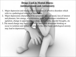 Drugs Used in Mental illness:
Antidepressant and Antianxiety
1. Major depression and mania are two extremes of affective disorders which
refer to a pathological change in mood state
2. Major depressions characterized by symptoms like sad mood, loss of interest
and pleasure, low energy, worthlessness, guilt, psychomotor retardation or
agitation, change in appetite and/or sleep, melancholia, suicidal thoughts, etc
3. The mood change may have a psychotic basis with delusional thinking or
occur in isolation and induce anxiety. On the other hand, pathological anxiety
may lead to depression.
 