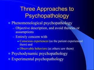Three Approaches to
Psychopathology
 Phenomenological psychopathology
– Objective description, and avoid theories or
assumptions
– Entirely concern with
 Conscious experiences (as the patient experienced
them) and
 Observable behaviors (as others saw them)
 Psychodynamic psychopathology
 Experimental psychopathology
 