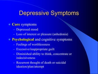 Depressive Symptoms
 Core symptoms
– Depressed mood
– Loss of interest or pleasure (anhedonia)
 Psychological and cognitive symptoms
– Feelings of worthlessness
– Excessive/inappropriate guilt
– Diminished ability to think, concentrate or
indecisiveness
– Recurrent thought of death or suicidal
ideation/plan/attempt
 