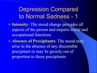 Depression Compared
to Normal Sadness - 1
 Intensity: The mood change pervades all
aspects of the person and impairs social and
occupational functions
 Absence of Precipitants: The mood may
arise in the absence of any discernible
precipitant or may be grossly out of
proportion to those precipitants
 