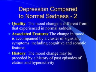 Depression Compared
to Normal Sadness - 2
 Quality: The mood change is different from
that experienced in normal sadness
 Associated Features:The change in mood
is accompanied by a cluster of signs and
symptoms, including cognitive and somatic
features
 History: The mood change may be
preceded by a history of past episodes of
elation and hyperactivity
 