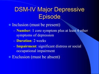 DSM-IV Major Depressive
Episode
 Inclusion (must be present)
– Number: 1 core symptom plus at least 4 other
symptoms of depression
– Duration: 2 weeks
– Impairment: significant distress or social
occupational impairment
 Exclusion (must be absent)
 