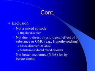 Cont.
 Exclusion
– Not a mixed episode
 Bipolar disorder
– Not due to direct physiological effect of a
substance or GMC (e.g., Hypothyroidism)
 Mood disorder DTGMC
 Substance-induced mood disorder
– Not better accounted (NBA) for by
bereavement
 