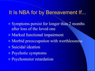 It Is NBA for by Bereavement If...
 Symptoms persist for longer than 2 months
after loss of the loved one
 Marked functional impairment
 Morbid preoccupation with worthlessness
 Suicidal ideation
 Psychotic symptoms
 Psychomotor retardation
 