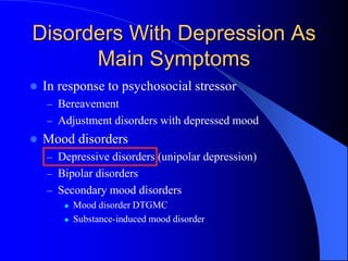 Disorders With Depression As
Main Symptoms
 In response to psychosocial stressor
– Bereavement
– Adjustment disorders with depressed mood
 Mood disorders
– Depressive disorders (unipolar depression)
– Bipolar disorders
– Secondary mood disorders
 Mood disorder DTGMC
 Substance-induced mood disorder
 