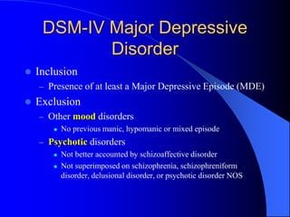 DSM-IV Major Depressive
Disorder
 Inclusion
– Presence of at least a Major Depressive Episode (MDE)
 Exclusion
– Other mood disorders
 No previous manic, hypomanic or mixed episode
– Psychotic disorders
 Not better accounted by schizoaffective disorder
 Not superimposed on schizophrenia, schizophreniform
disorder, delusional disorder, or psychotic disorder NOS
 